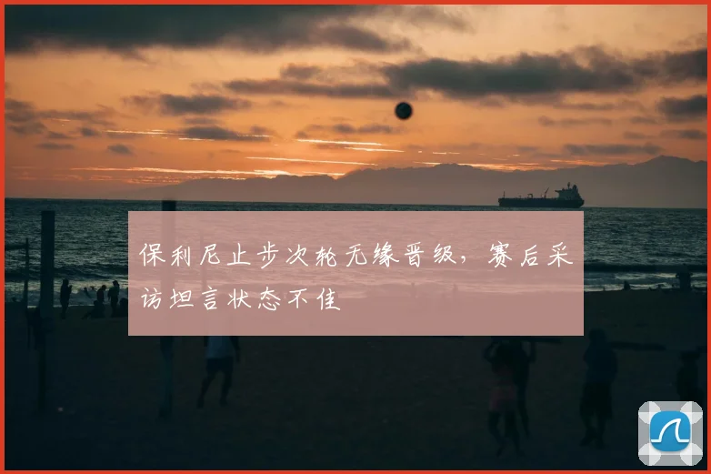 保利尼止步次轮无缘晋级，赛后采访坦言状态不佳