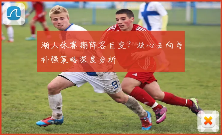 湖人休赛期阵容巨变?核心去向与补强策略深度分析