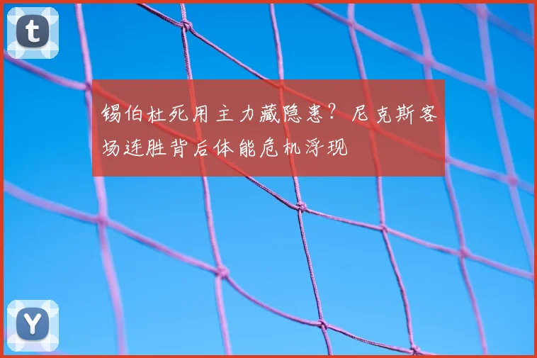 锡伯杜死用主力藏隐患？尼克斯客场连胜背后体能危机浮现
