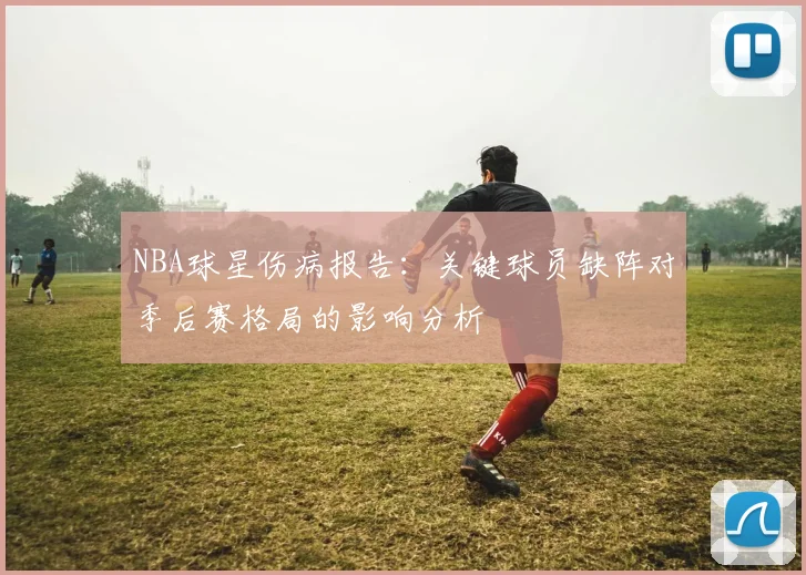NBA球星伤病报告：关键球员缺阵对季后赛格局的影响分析