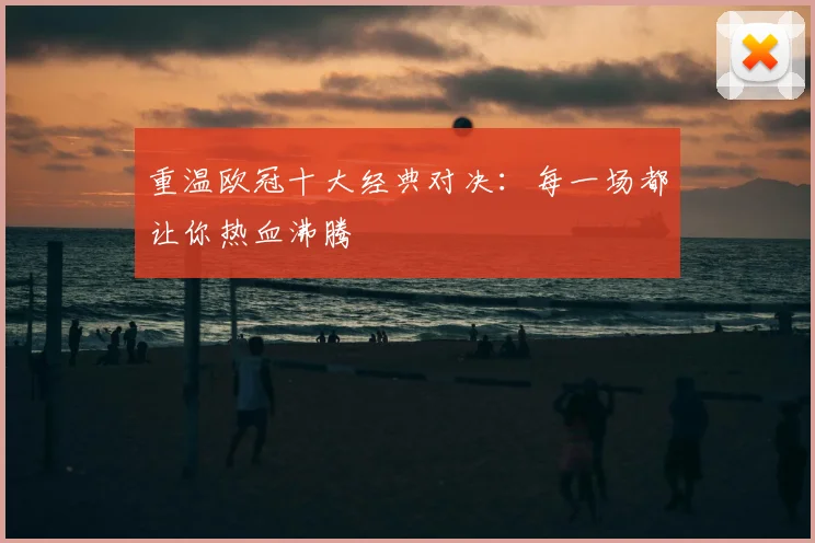 重温欧冠十大经典对决:每一场都让你热血沸腾