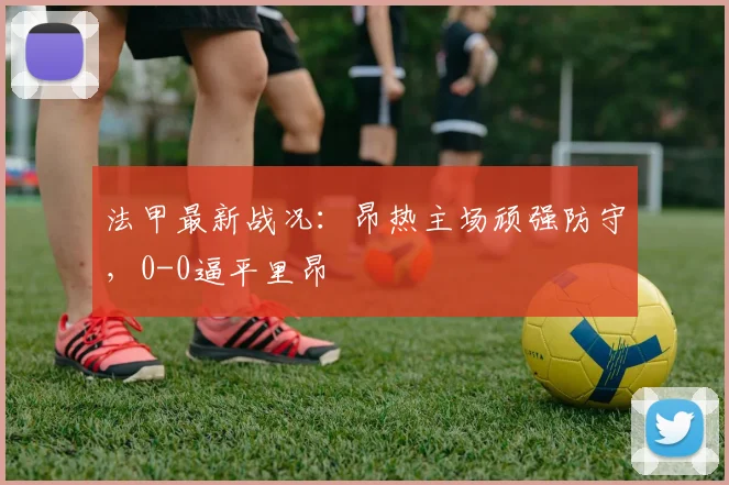 法甲最新战况:昂热主场顽强防守,0-0逼平里昂