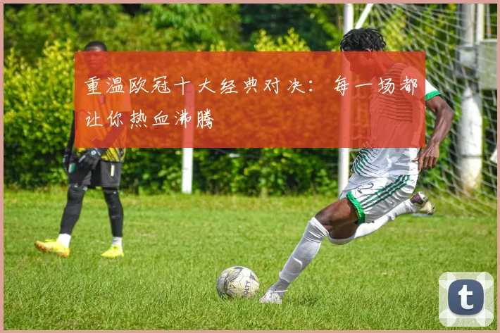 重温欧冠十大经典对决：每一场都让你热血沸腾